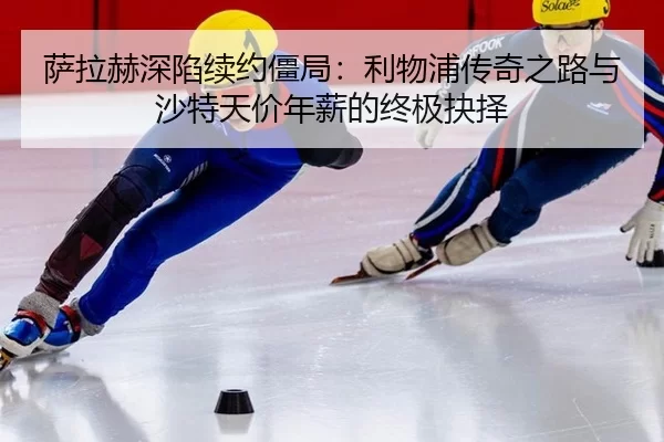 萨拉赫深陷续约僵局：利物浦传奇之路与沙特天价年薪的终极抉择