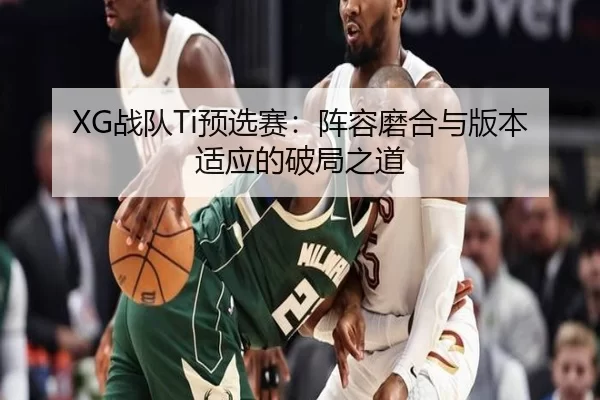 XG战队Ti预选赛：阵容磨合与版本适应的破局之道