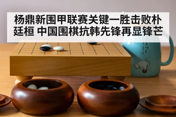 杨鼎新围甲联赛关键一胜击败朴廷桓 中国围棋抗韩先锋再显锋芒